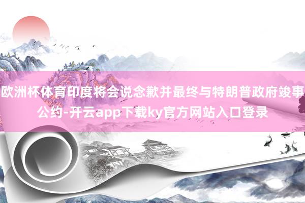 欧洲杯体育印度将会说念歉并最终与特朗普政府竣事公约-开云app下载ky官方网站入口登录
