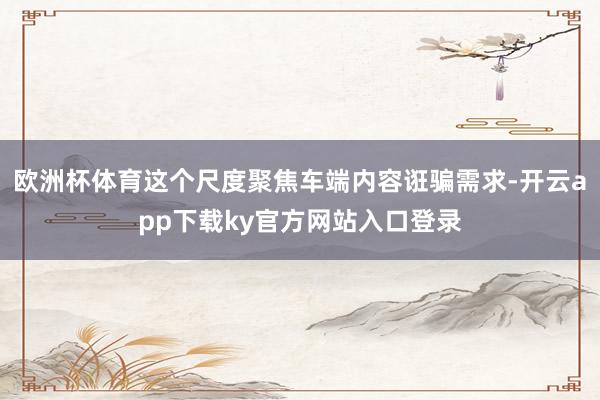 欧洲杯体育这个尺度聚焦车端内容诳骗需求-开云app下载ky官方网站入口登录