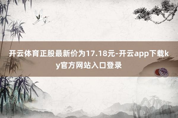 开云体育正股最新价为17.18元-开云app下载ky官方网站入口登录