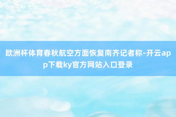 欧洲杯体育春秋航空方面恢复南齐记者称-开云app下载ky官方网站入口登录