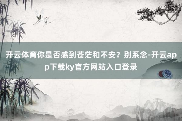 开云体育你是否感到苍茫和不安？别系念-开云app下载ky官方网站入口登录