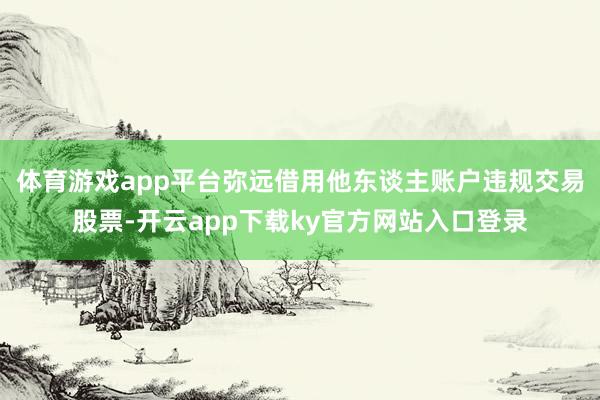 体育游戏app平台弥远借用他东谈主账户违规交易股票-开云app下载ky官方网站入口登录