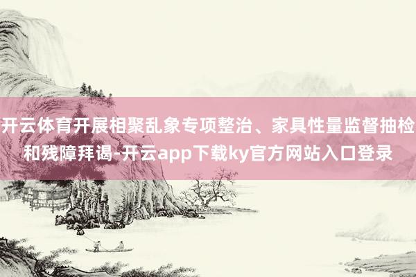 开云体育开展相聚乱象专项整治、家具性量监督抽检和残障拜谒-开云app下载ky官方网站入口登录