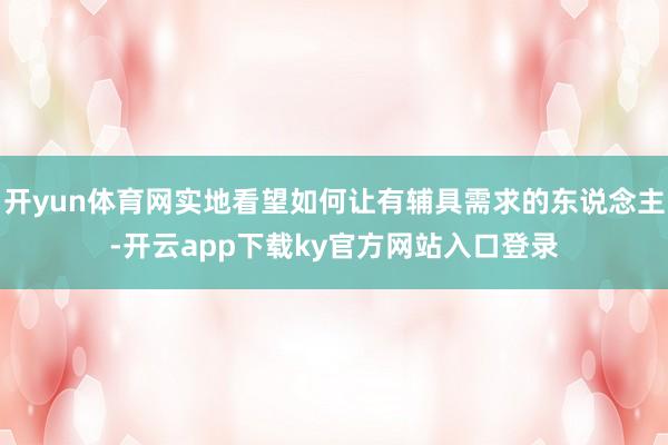 开yun体育网实地看望如何让有辅具需求的东说念主-开云app下载ky官方网站入口登录