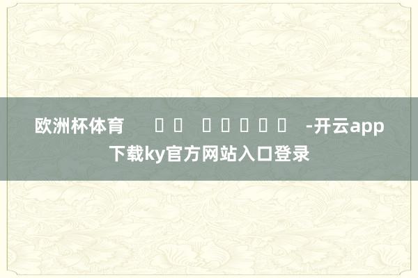 欧洲杯体育      		  					  -开云app下载ky官方网站入口登录