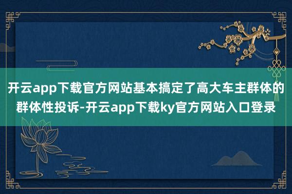 开云app下载官方网站基本搞定了高大车主群体的群体性投诉-开云app下载ky官方网站入口登录