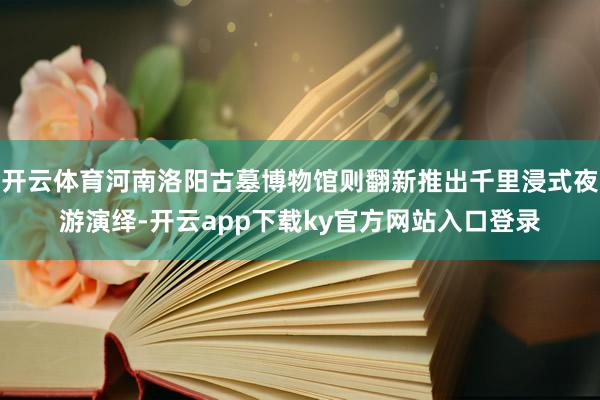 开云体育河南洛阳古墓博物馆则翻新推出千里浸式夜游演绎-开云app下载ky官方网站入口登录