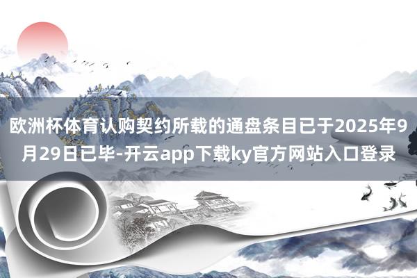 欧洲杯体育认购契约所载的通盘条目已于2025年9月29日已毕-开云app下载ky官方网站入口登录