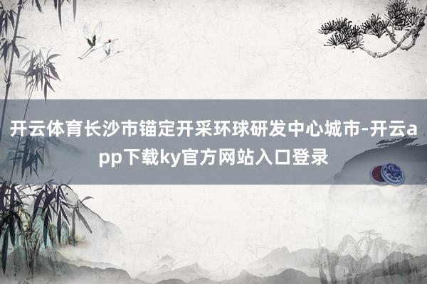 开云体育长沙市锚定开采环球研发中心城市-开云app下载ky官方网站入口登录