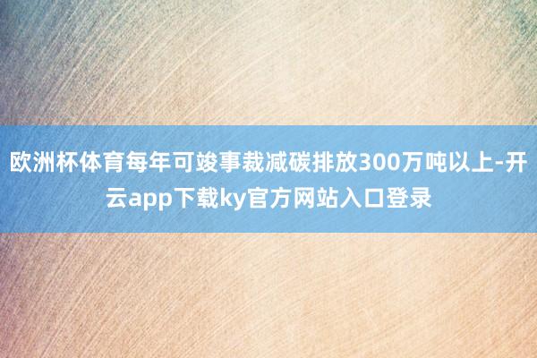 欧洲杯体育每年可竣事裁减碳排放300万吨以上-开云app下载ky官方网站入口登录