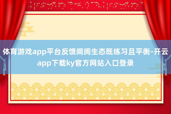体育游戏app平台反馈阛阓生态既练习且平衡-开云app下载ky官方网站入口登录