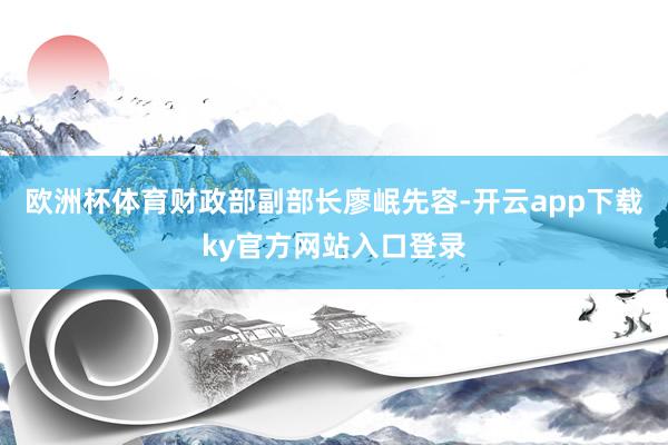 欧洲杯体育财政部副部长廖岷先容-开云app下载ky官方网站入口登录