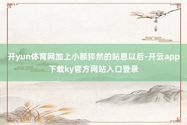 开yun体育网加上小额猝然的贴息以后-开云app下载ky官方网站入口登录