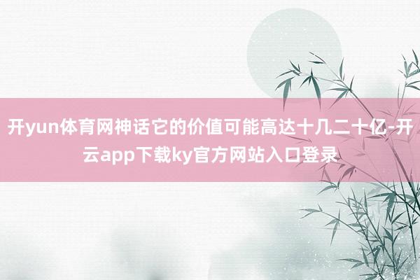 开yun体育网神话它的价值可能高达十几二十亿-开云app下载ky官方网站入口登录