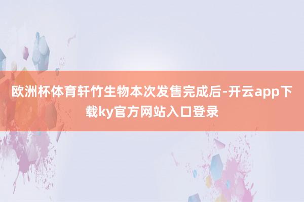 欧洲杯体育轩竹生物本次发售完成后-开云app下载ky官方网站入口登录