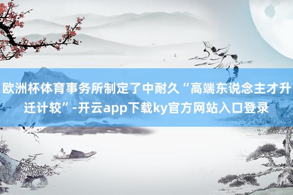 欧洲杯体育事务所制定了中耐久“高端东说念主才升迁计较”-开云app下载ky官方网站入口登录