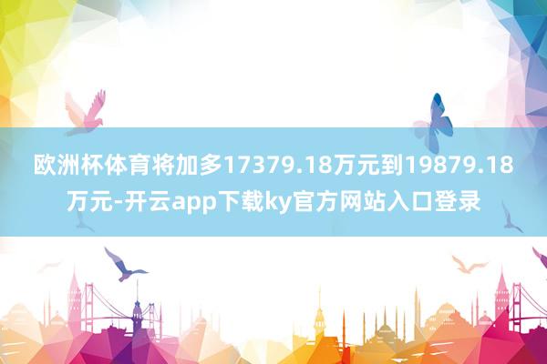 欧洲杯体育将加多17379.18万元到19879.18万元-开云app下载ky官方网站入口登录