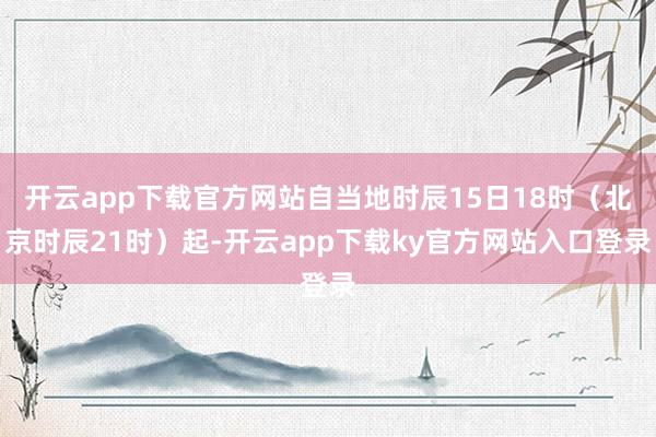 开云app下载官方网站自当地时辰15日18时（北京时辰21时）起-开云app下载ky官方网站入口登录