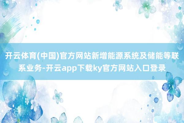 开云体育(中国)官方网站新增能源系统及储能等联系业务-开云app下载ky官方网站入口登录