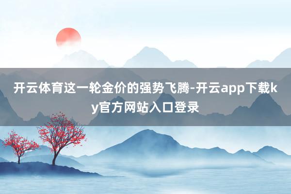 开云体育这一轮金价的强势飞腾-开云app下载ky官方网站入口登录
