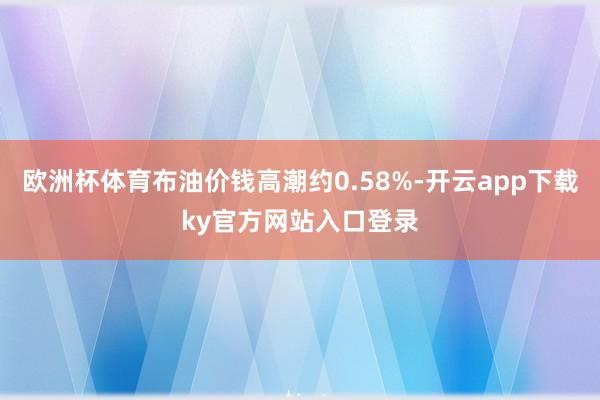 欧洲杯体育布油价钱高潮约0.58%-开云app下载ky官方网站入口登录