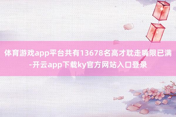 体育游戏app平台共有13678名高才耽走嘴限已满-开云app下载ky官方网站入口登录