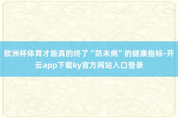 欧洲杯体育才能真的终了“防未病”的健康指标-开云app下载ky官方网站入口登录