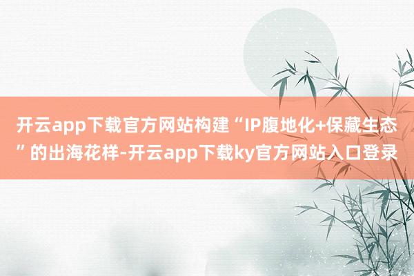开云app下载官方网站构建“IP腹地化+保藏生态”的出海花样-开云app下载ky官方网站入口登录