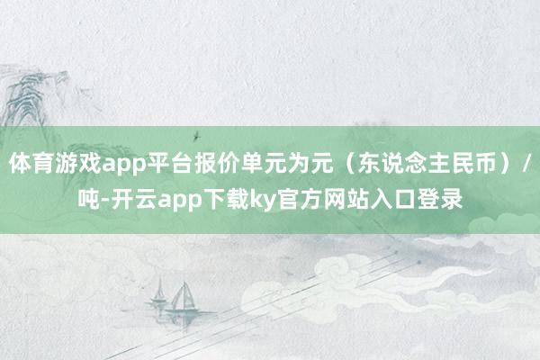 体育游戏app平台报价单元为元(东说念主民币)/吨-开云app下载ky官方网站入口登录
