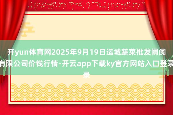 开yun体育网2025年9月19日运城蔬菜批发阛阓有限公司价钱行情-开云app下载ky官方网站入口登录