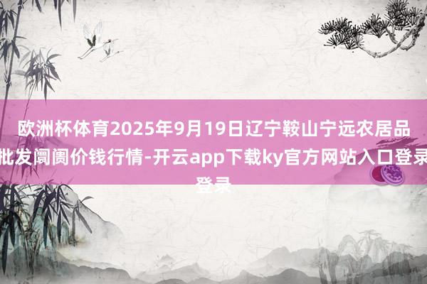 欧洲杯体育2025年9月19日辽宁鞍山宁远农居品批发阛阓价钱行情-开云app下载ky官方网站入口登录
