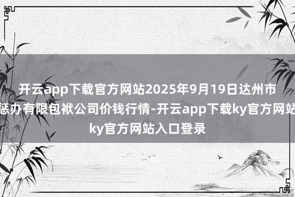 开云app下载官方网站2025年9月19日达州市恢复市集惩办有限包袱公司价钱行情-开云app下载ky官方网站入口登录