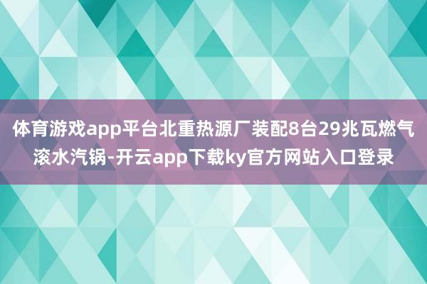 体育游戏app平台北重热源厂装配8台29兆瓦燃气滚水汽锅-开云app下载ky官方网站入口登录