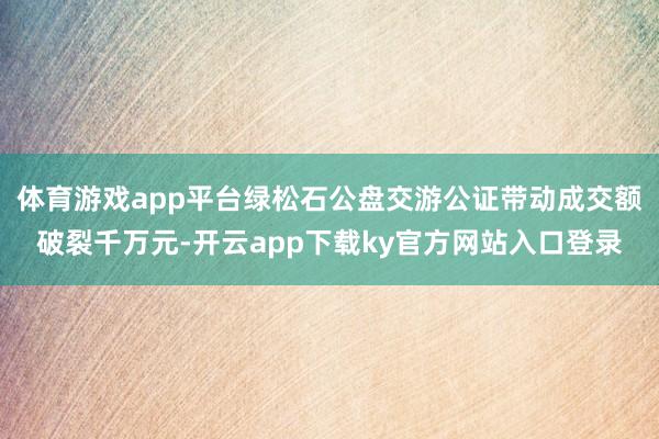 体育游戏app平台绿松石公盘交游公证带动成交额破裂千万元-开云app下载ky官方网站入口登录