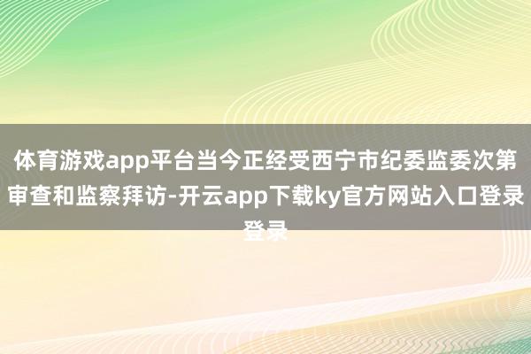 体育游戏app平台当今正经受西宁市纪委监委次第审查和监察拜访-开云app下载ky官方网站入口登录