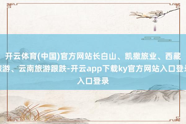 开云体育(中国)官方网站长白山、凯撒旅业、西藏旅游、云南旅游跟跌-开云app下载ky官方网站入口登录