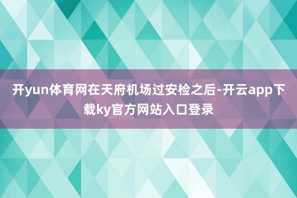 开yun体育网在天府机场过安检之后-开云app下载ky官方网站入口登录