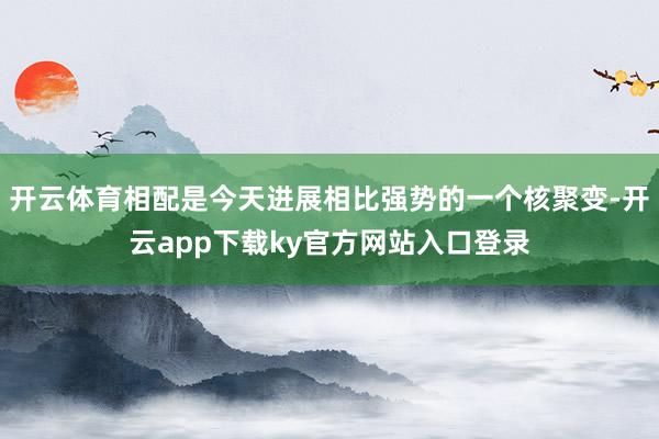 开云体育相配是今天进展相比强势的一个核聚变-开云app下载ky官方网站入口登录