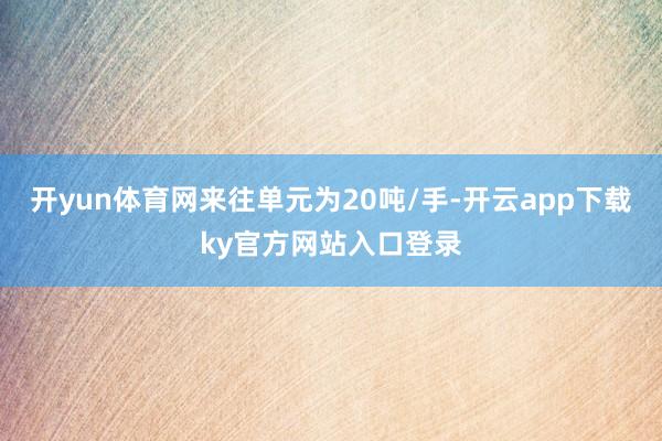 开yun体育网来往单元为20吨/手-开云app下载ky官方网站入口登录