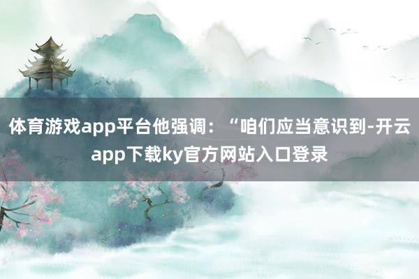 体育游戏app平台他强调:“咱们应当意识到-开云app下载ky官方网站入口登录