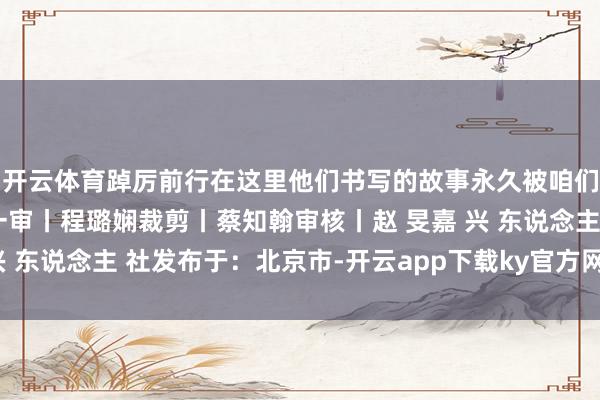 开云体育踔厉前行在这里他们书写的故事永久被咱们看见起头丨嘉兴发布一审丨程璐娴裁剪丨蔡知翰审核丨赵 旻嘉 兴 东说念主 社发布于:北京市-开云app下载ky官方网站入口登录