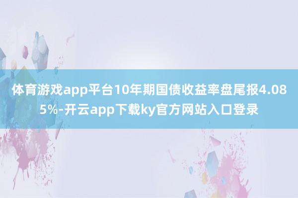 体育游戏app平台10年期国债收益率盘尾报4.085%-开云app下载ky官方网站入口登录